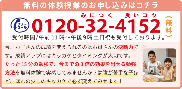 フリーコール　0120523229　受付時間午前9時～午後10時　土日祝も受付しております！今、お子さんの成績を変えられるのはお母さんの決断力です。成績アップにはキッカケとタイミングが大切です。たった15分の勉強で、今までの3倍の効果を出せる勉強方法を無料体験で実感してみませんか？勉強が苦手な子ほど、ほんの少しのキッカケで必ず変えてみせます！