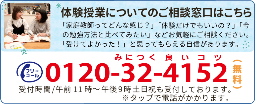 体験授業についてのご相談窓口はこちら「家庭教師ってどんな感じ?」「体験だけでもいいの?」「今の勉強方法と比べてみたい」などお気軽にご相談ください。「受けてよかった!」と思ってもらえる自信があります。0120-32-4152受付時間/午前9時~午後10時 土日祝も受付しております。