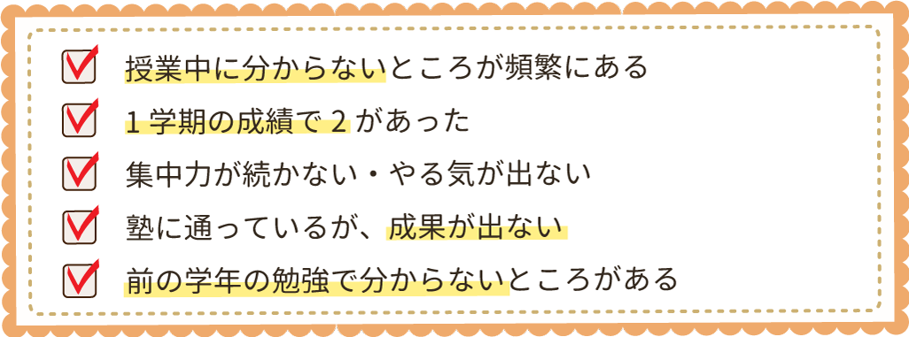 授業中に分からないところが頻繁にある1学期の成績で2があった集中力が続かない・やる気が出ない
塾に通っているが、成果が出ない前の学年の勉強で分からないところがある