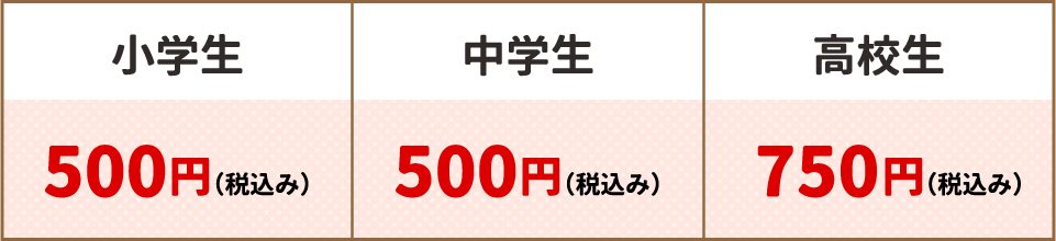 小学生:500円(税込み)・中学生500円(税込み)・高校生:750円(税込み)