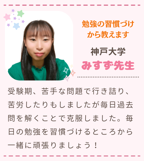 勉強の習慣づけから教えます　神戸大学　みすず先生　受験期、苦手な問題で行き詰り、苦労したりもしましたが毎日過去問を解くことで克服しました。毎日の勉強を習慣づけるところから一緒に頑張りましょう！