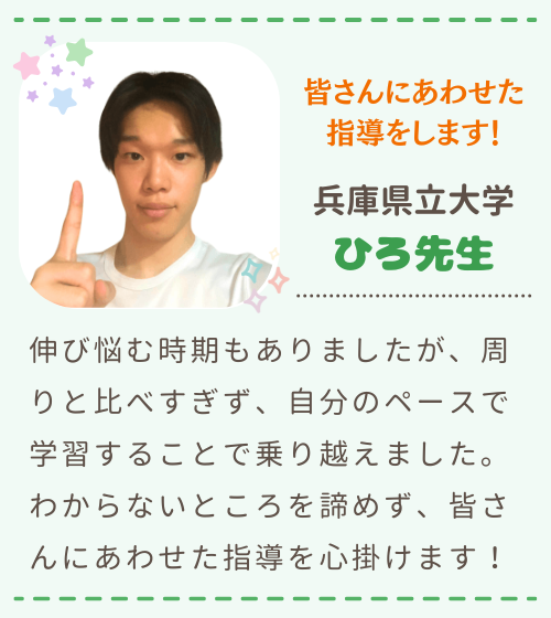 皆さんにあわせた指導をします！　兵庫県立大学　ひろ先生　伸び悩む時期もありましたが、周りと比べすぎず、自分のペースで学習することで乗り越えました。わからないところを諦めず、皆さんにあわせた指導を心掛けます！