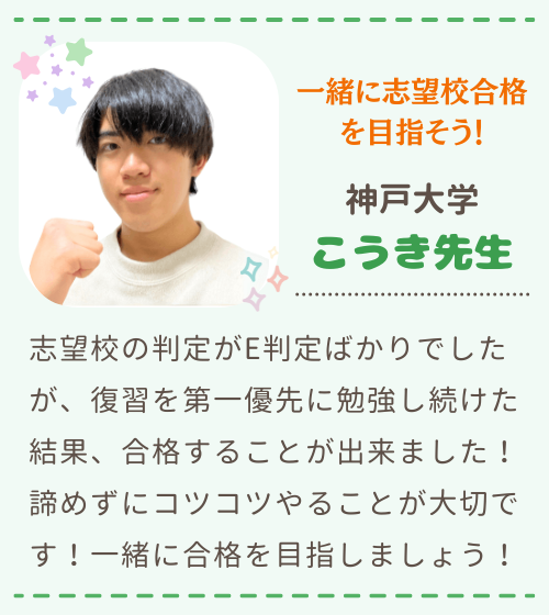 一緒に志望校合格を目指そう！　神戸大学　こうき先生　志望校の判定がE判定ばかりでしたが、復習を第一優先に勉強し続けた結果、合格することが出来ました！諦めずにコツコツやることが大切です！一緒に合格を目指しましょう！