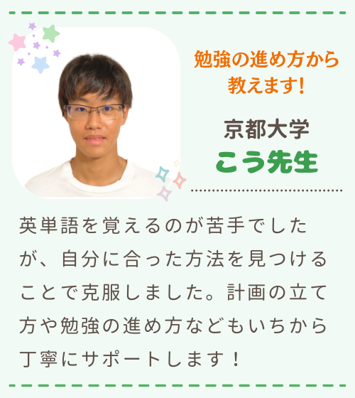 勉強の進め方から教えます　京都大学　こう先生　英単語を覚えるのが苦手でしたが、自分に合った方法を見つけることで克服しました。計画の立て方や勉強の進め方などもいちから丁寧にサポートします！