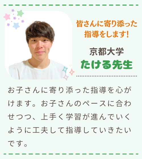 皆さんに寄り添った指導します！　京都大学　たける先生　お子さんに寄り添った指導を心がけます。お子さんのペースに合わせつつ、上手く学習が進んでいくように工夫して指導していきたいです。