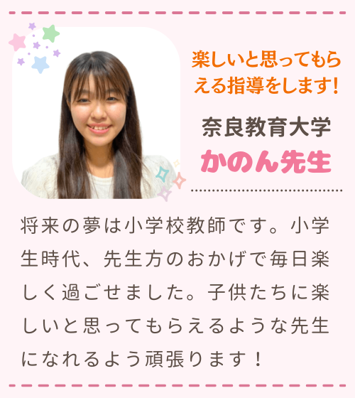 楽しいと思ってもらえる指導をします！　奈良教育大学　かのん先生　将来の夢は小学校教師です。小学生時代、先生方のおかげで毎日楽しく過ごせました。子供たちに楽しいと思ってもらえるような先生になれるよう頑張ります！