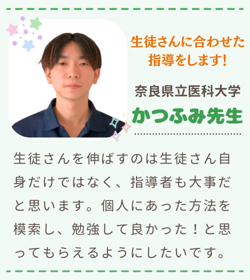 生徒さんに合わせた指導をします！　奈良県立医科大学　かつふみ先生　生徒さんを伸ばすのは生徒さん自身だけではなく、指導者も大事だと思います。個人にあった方法を模索し、勉強して良かった！と思ってもらえるようにしたいです。