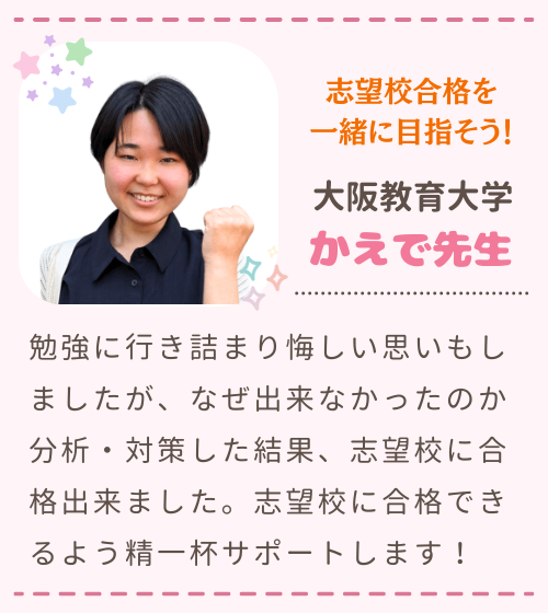 志望校合格を一緒に目指そう！　大阪教育大学　かえで先生　勉強に行き詰まり悔しい思いもしましたが、なぜ出来なかったのか分析・対策した結果、志望校に合格出来ました。志望校に合格できるよう精一杯サポートします！