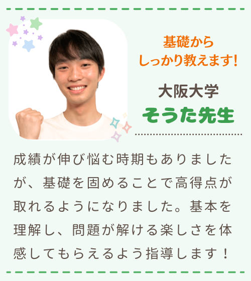 基礎からしっかり教えます　大阪大学　そうた先生　成績が伸び悩む時期もありましたが、基礎を固めることで高得点が取れるようになりました。基本を理解し、問題が解ける楽しさを体感してもらえるよう指導します！