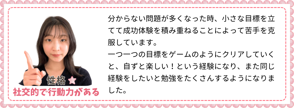 分からない問題が多くなった時、小さな目標を立てて成功体験を積み重ねることによって苦手を克服しています。一つ一つの目標をゲームのようにクリアしていくと、自ずと楽しい！という経験になり、また同じ経験をしたいと勉強をたくさんするようになりました。