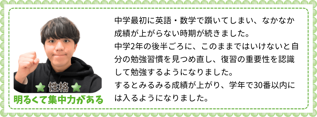 中学最初に英語・数学で躓いてしまい、なかなか成績が上がらない時期が続きました。中学2年の後半ごろに、このままではいけないと自分の勉強習慣を見つめ直し、復習の重要性を認識して勉強するようになりました。するとみるみる成績が上がり、学年で30番以内には入るようになりました。