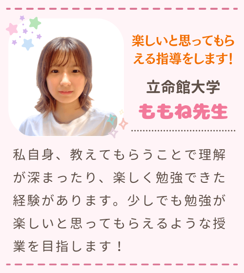 楽しいと思ってもらえる指導をします！　立命館大学　ももね先生　私自身、教えてもらうことで理解が深まったり、楽しく勉強できた経験があります。少しでも勉強が楽しいと思ってもらえるような授業を目指します！