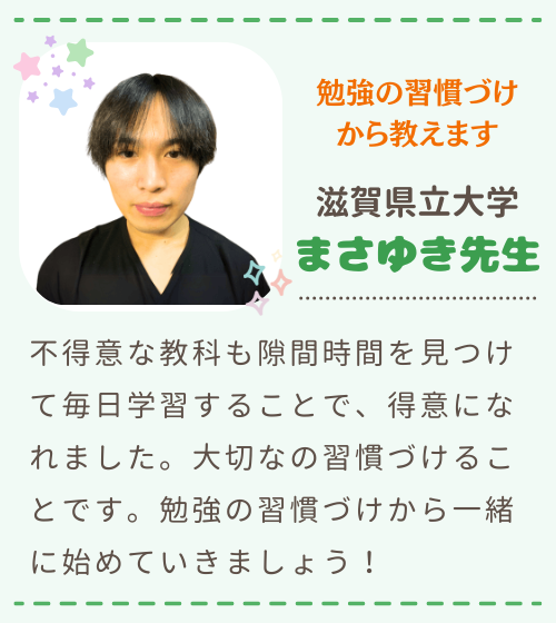 勉強の習慣づけから教えます　滋賀県立大学　まさゆき先生　不得意な教科も隙間時間を見つけて毎日学習することで、得意になれました。大切なの習慣づけることです。勉強の習慣づけから一緒に始めていきましょう！