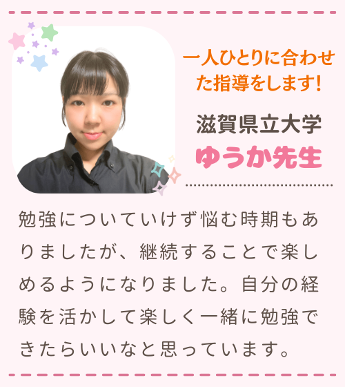 一人ひとりに合わせた指導をします！　滋賀県立大学　ゆうか先生　勉強についていけず悩む時期もありましたが、継続することで楽しめるようになりました。自分の経験を活かして楽しく一緒に勉強できたらいいなと思っています。