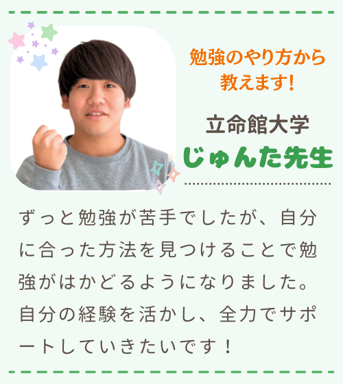 勉強のやり方から教えます　立命館大学　じゅんた先生　ずっと勉強が苦手でしたが、自分に合った方法を見つけることで勉強がはかどるようになりました。自分の経験を活かし、全力でサポートしていきたいです！