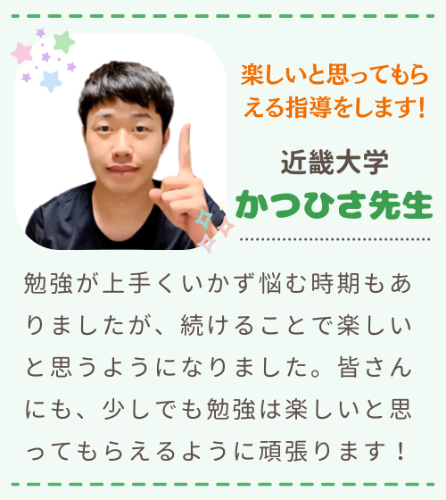 楽しいと思ってもらえる指導をします！　近畿大学　かつひさ先生　勉強が上手くいかず悩む時期もありましたが、続けることで楽しいと思うようになりました。皆さんにも、少しでも勉強は楽しいと思ってもらえるように頑張ります！