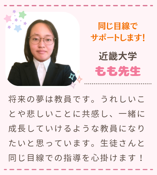 同じ目線でサポートします！　近畿大学　もも先生　将来の夢は教員です。うれしいことや悲しいことに共感し、一緒に成長していけるような教員になりたいと思っています。生徒さんと同じ目線での指導を心掛けます！