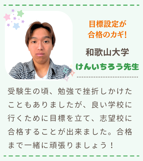 目標設定が合格のカギ　和歌山大学　けんいちろう先生　受験生の頃、勉強で挫折しかけたこともありましたが、良い学校に行くために目標を立て、志望校に合格することが出来ました。合格まで一緒に頑張りましょう！