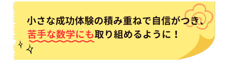 小さな成功体験の積み重ねで自信がつき、苦手な数学にも取り組めるように！