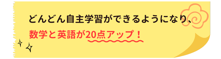 どんどん自主学習ができるようになり、数学と英語が20点アップ！