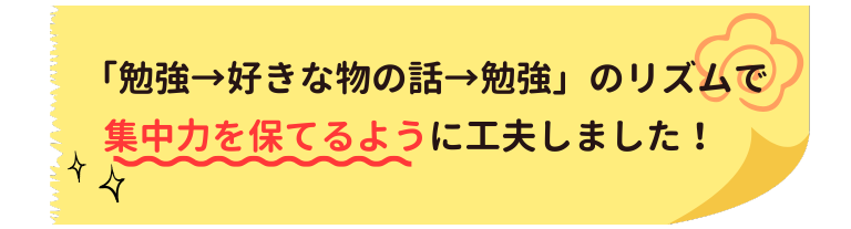 勉強→好きな物の話→勉強のリズムで集中力を保てるように工夫しました。