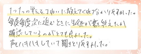 1つ1つの単元をていねいに教えてくれて分かりやすかった。毎度毎度次に進むときに生徒が書き終えたか確認しているのがとても良かった。声もハキハキしていて聞きとりやすかった。