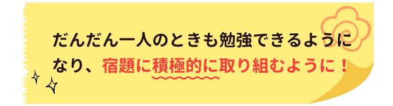 だんだん一人の時も勉強できるようになり、宿題に積極的に取り組むように！