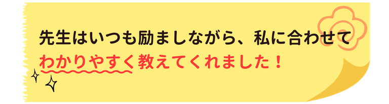 先生はいつも励ましながら、私に合わせてわかりやすく教えてくれました！