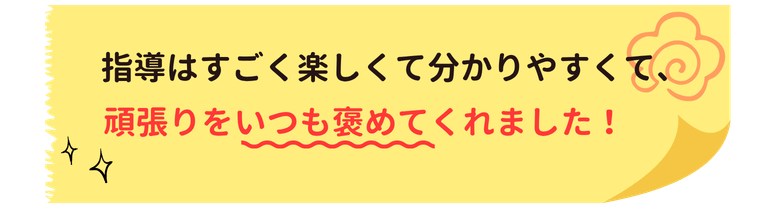 指導はすごく楽しくて分かりやすくて、頑張りをいつも褒めてくれました！