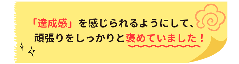達成感を感じられるようにして、頑張りをしっかりと褒めていました!