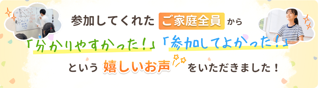 参加してくれたご家庭全員から「分かりやすかった！」「参加してよかった！」という嬉しいお声をいただきました！