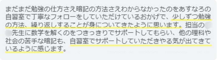 まだまだ勉強の仕方さえわからなかったのをあすなろの自習室で丁寧なフォローをしていただけているおかげで、少しずつ勉強の方法、繰り返しすることが身についてきたように思います。理科や社会の苦手な暗記も、自習室でサポートしていただきやる気が出てきているように感じます。